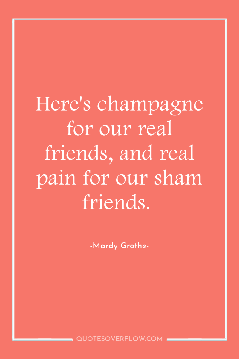 Here's champagne for our real friends, and real pain for...