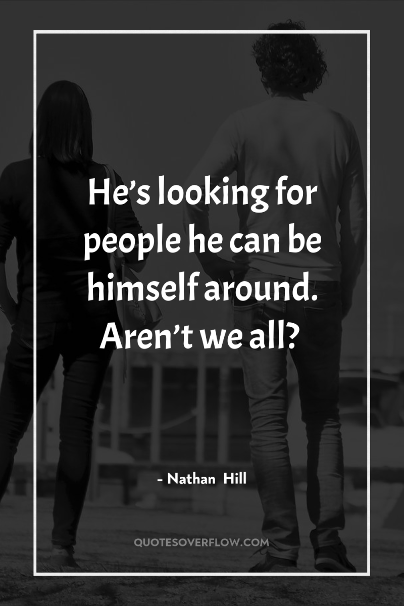 He’s looking for people he can be himself around. Aren’t...