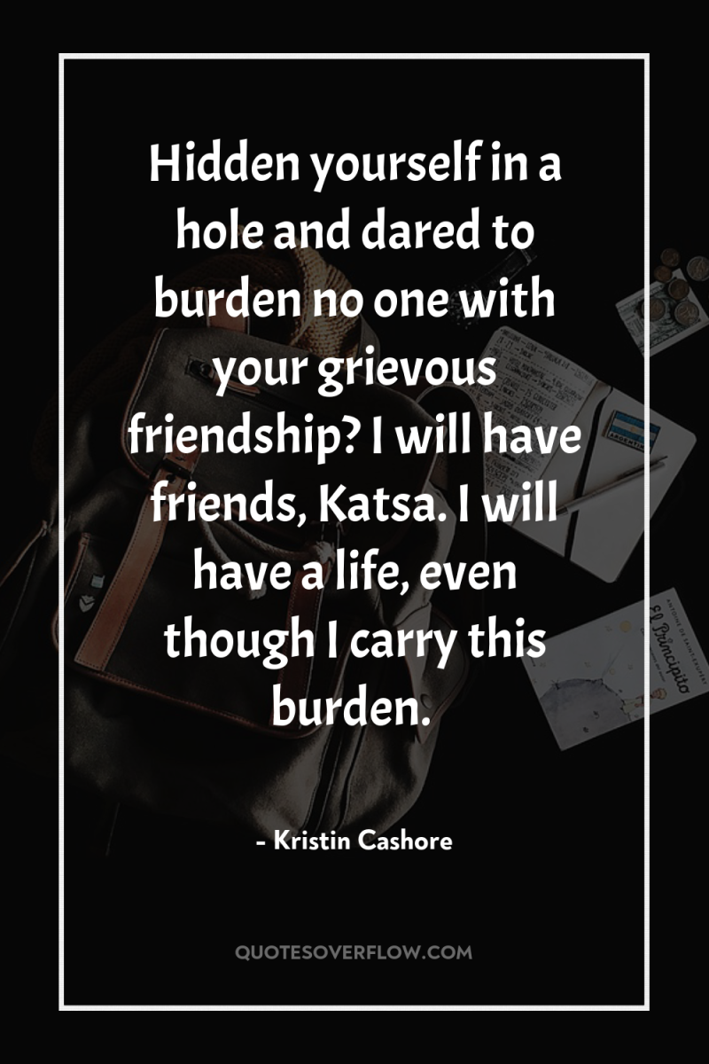 Hidden yourself in a hole and dared to burden no...