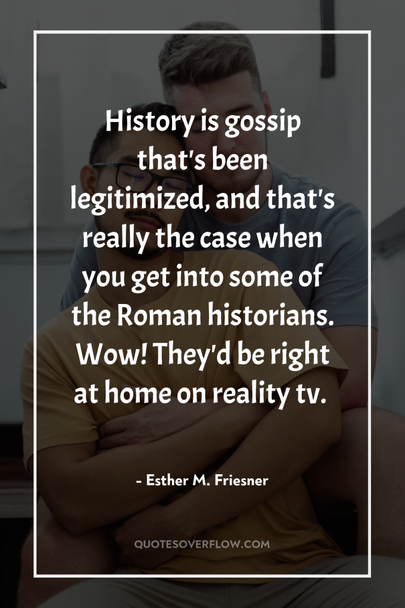 History is gossip that's been legitimized, and that's really the...