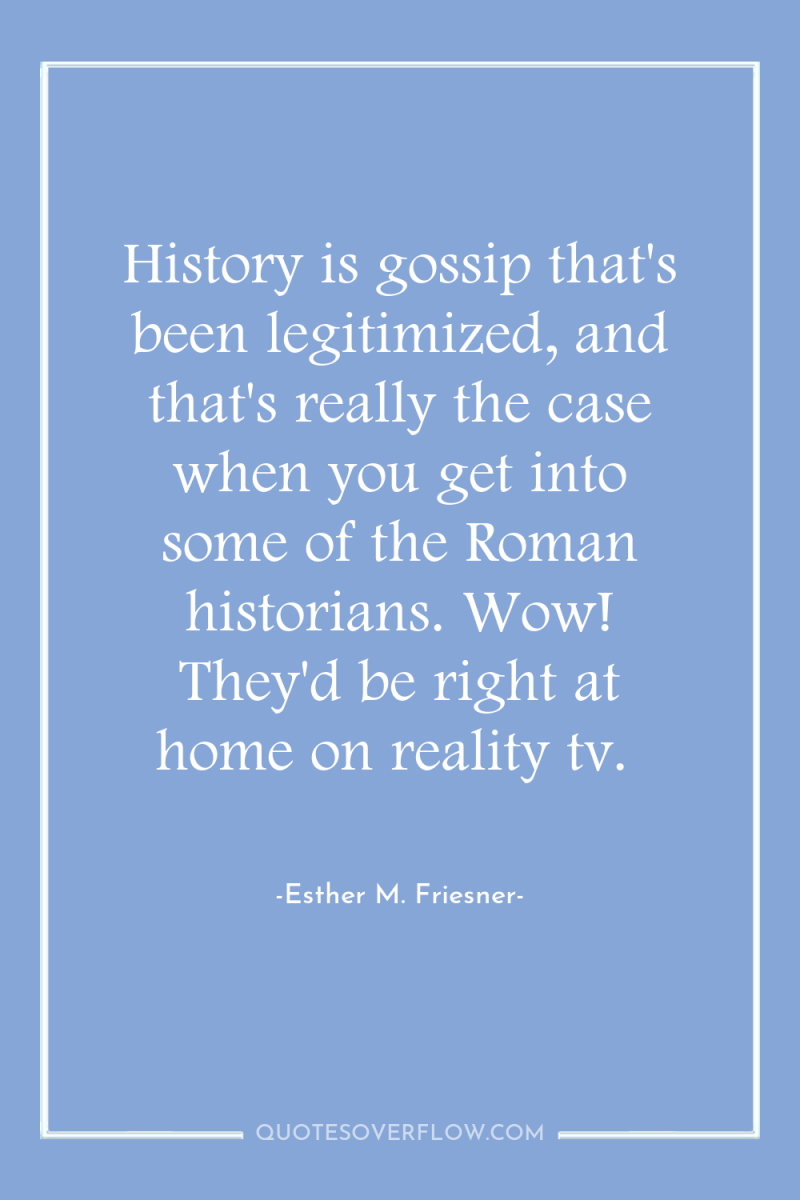 History is gossip that's been legitimized, and that's really the...