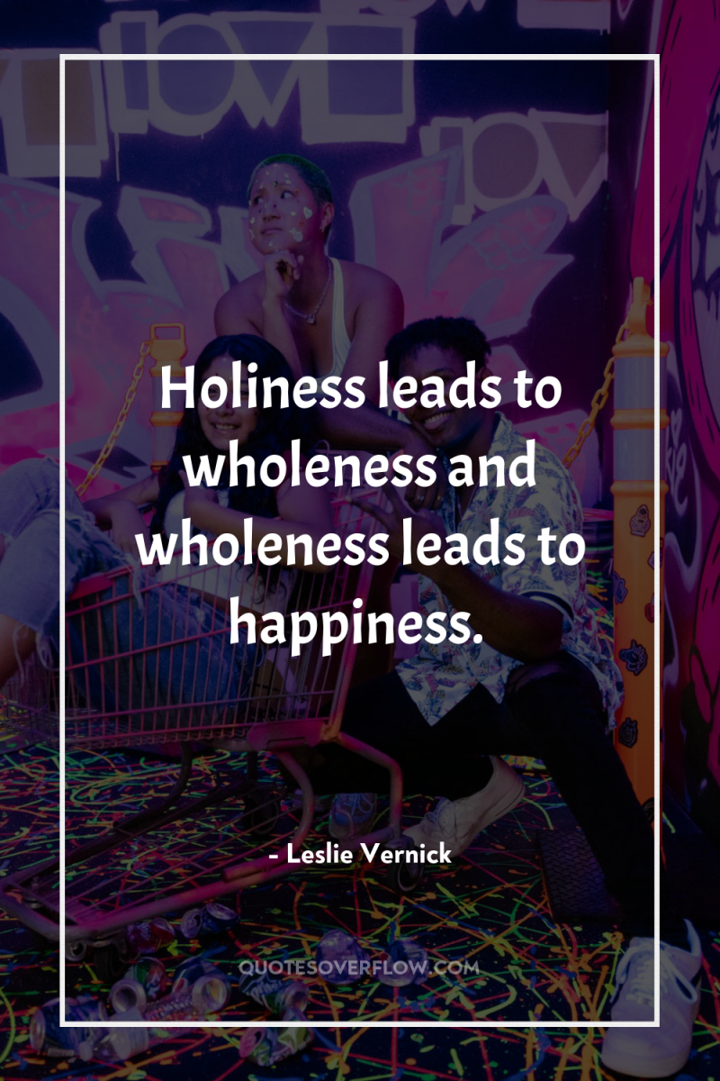 Holiness leads to wholeness and wholeness leads to happiness. 
