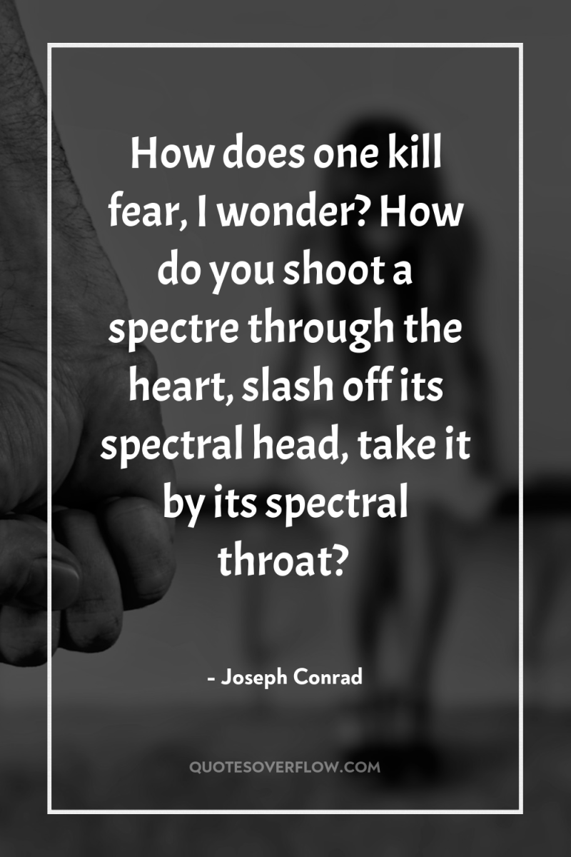 How does one kill fear, I wonder? How do you...