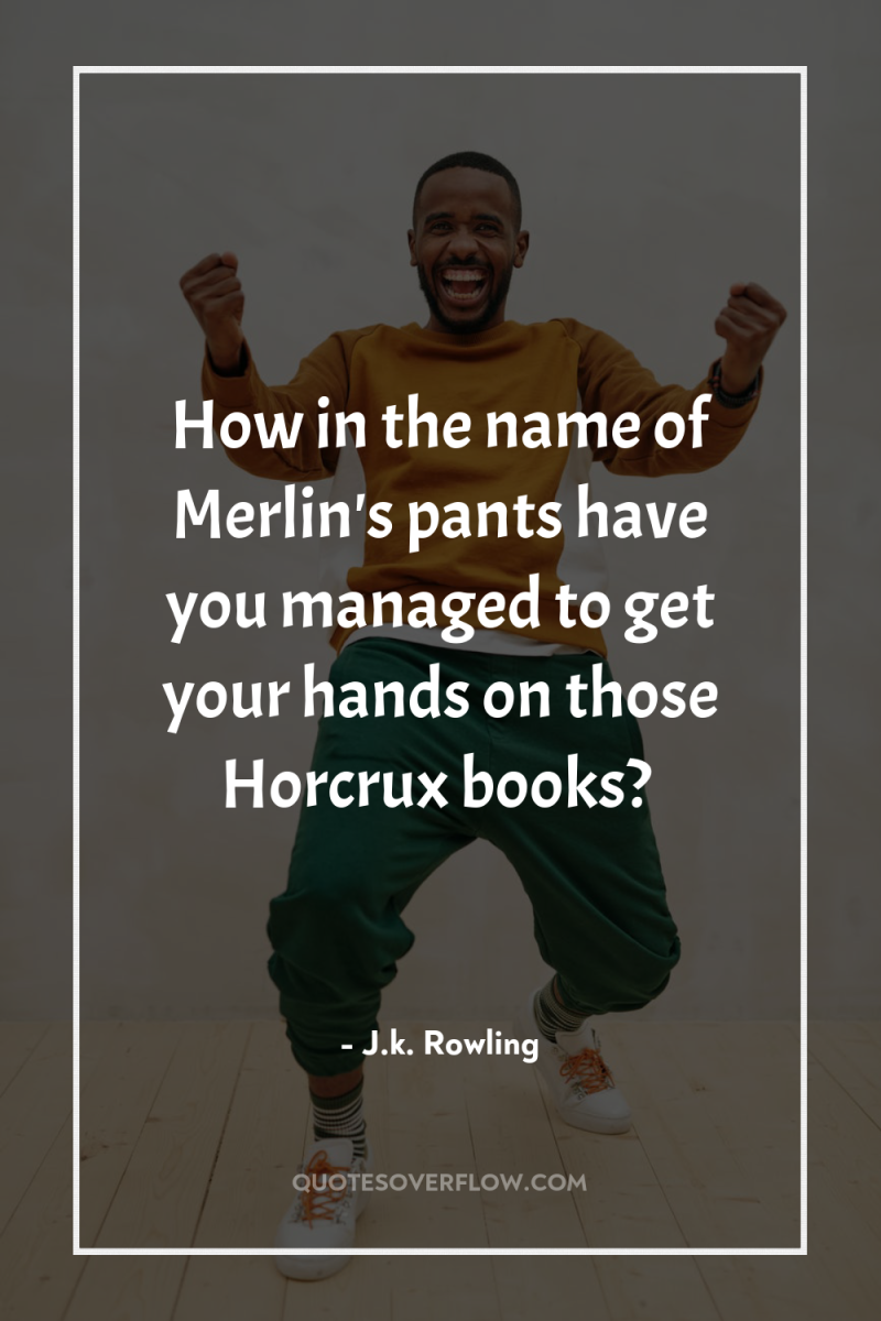How in the name of Merlin's pants have you managed...
