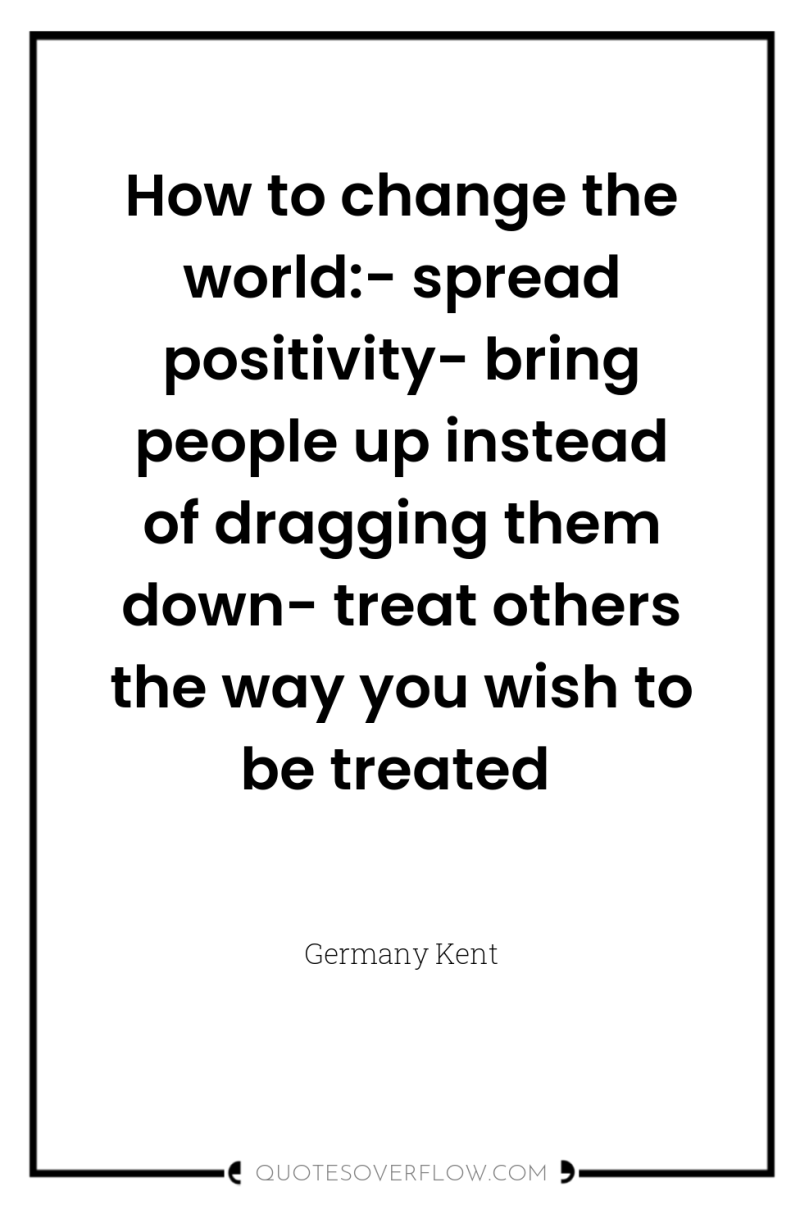 How to change the world:- spread positivity- bring people up...
