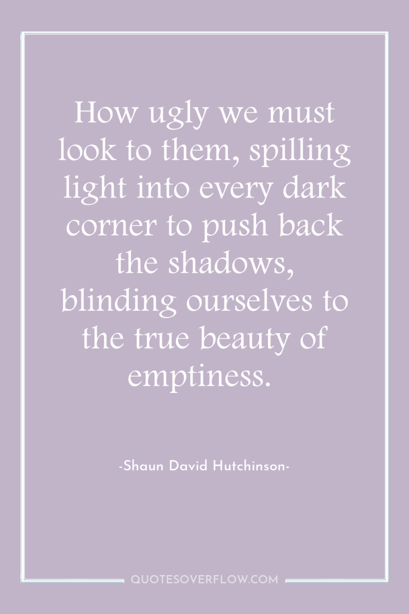 How ugly we must look to them, spilling light into...