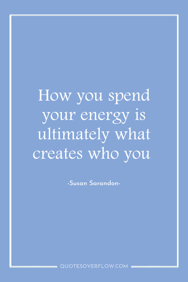 How you spend your energy is ultimately what creates who...