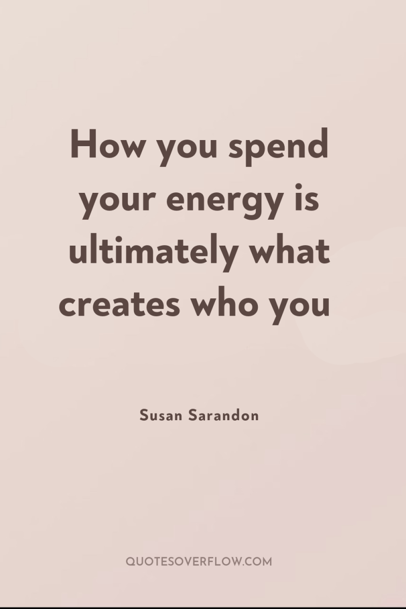 How you spend your energy is ultimately what creates who...