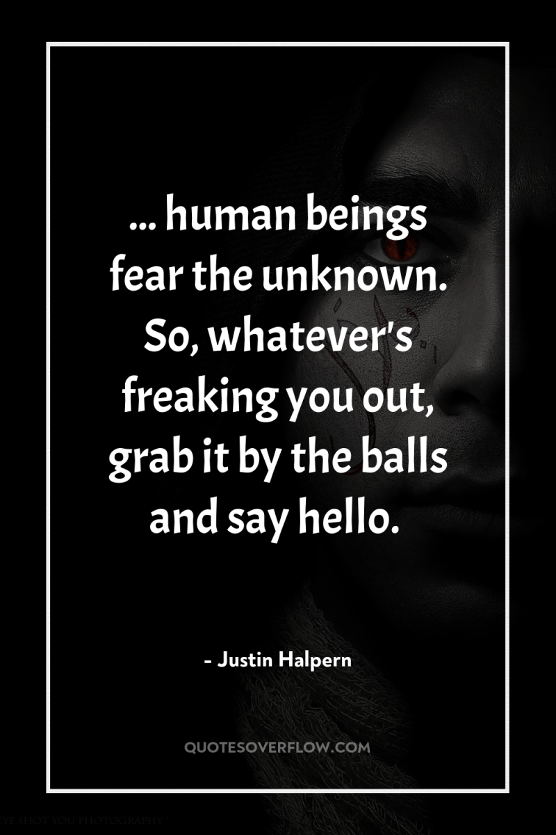 ... human beings fear the unknown. So, whatever's freaking you...