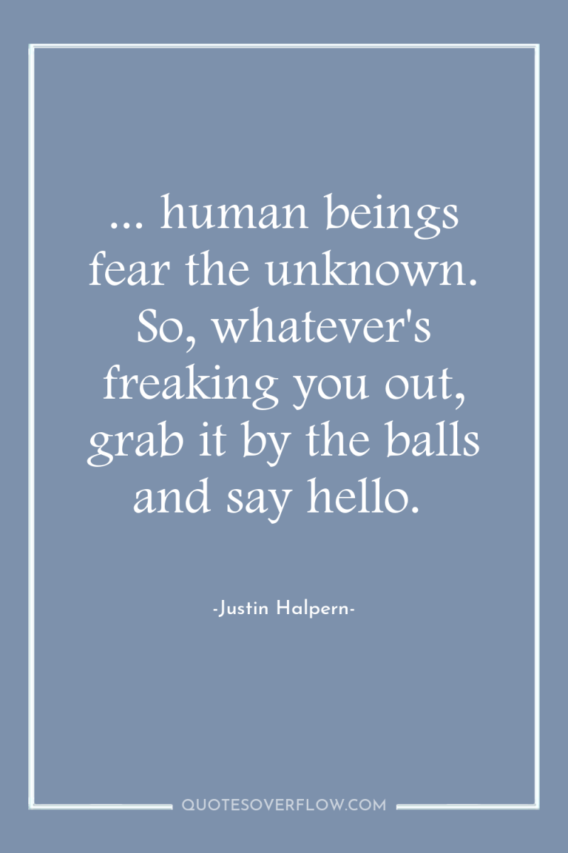 ... human beings fear the unknown. So, whatever's freaking you...