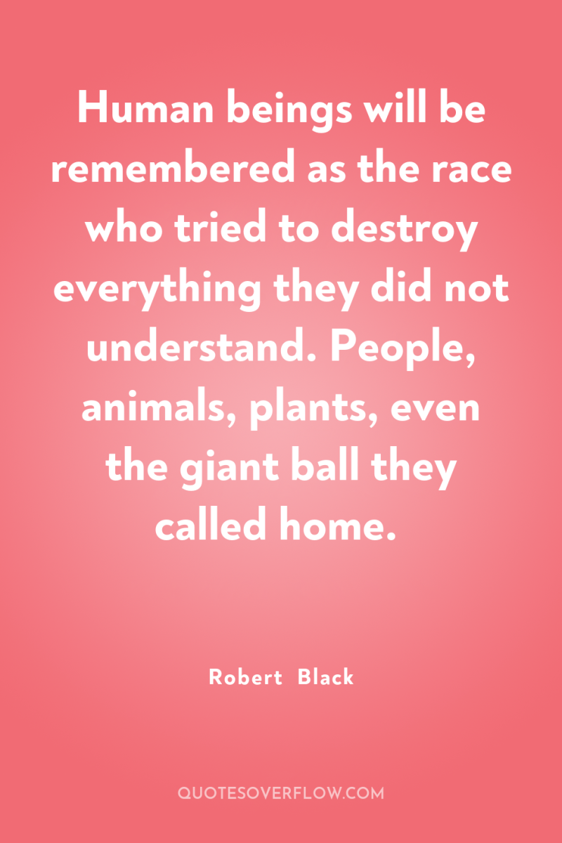 Human beings will be remembered as the race who tried...