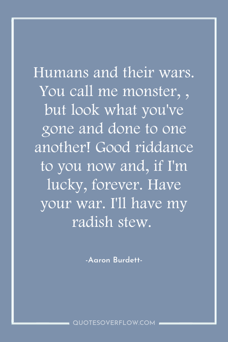Humans and their wars. You call me monster, , but...