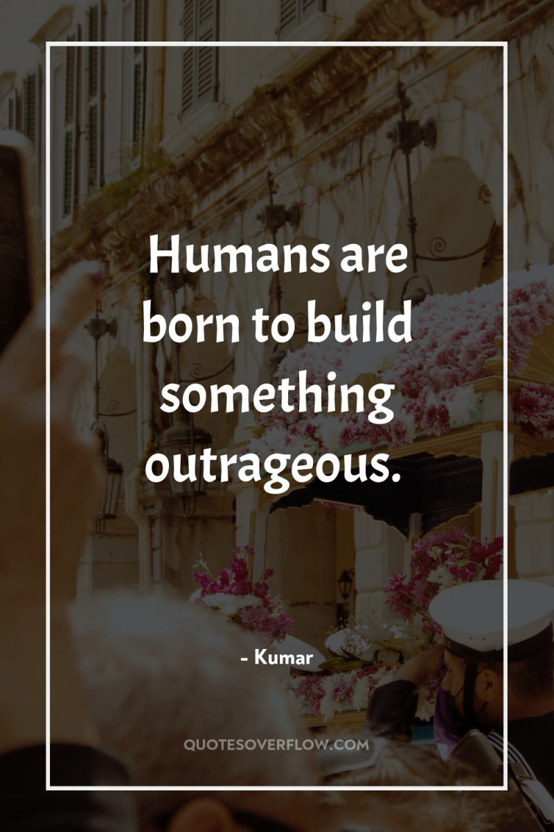 Humans are born to build something outrageous. 