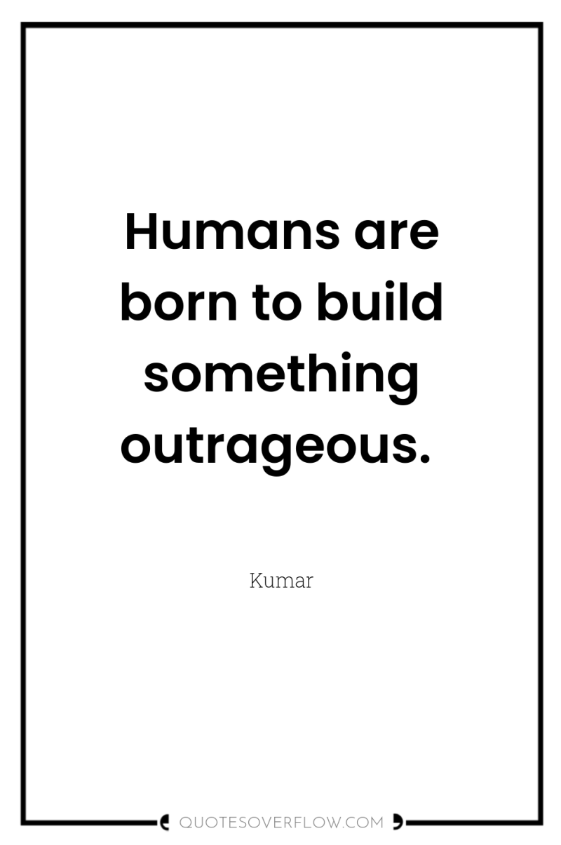 Humans are born to build something outrageous. 