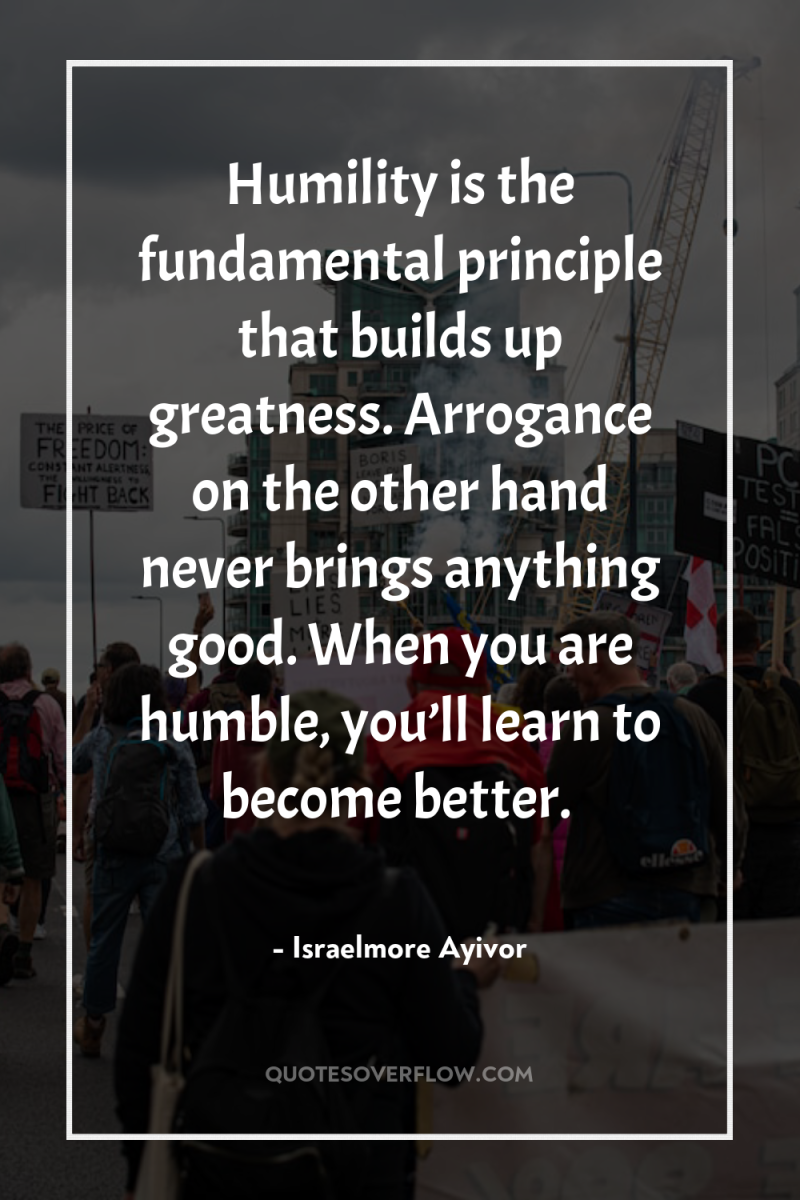 Humility is the fundamental principle that builds up greatness. Arrogance...