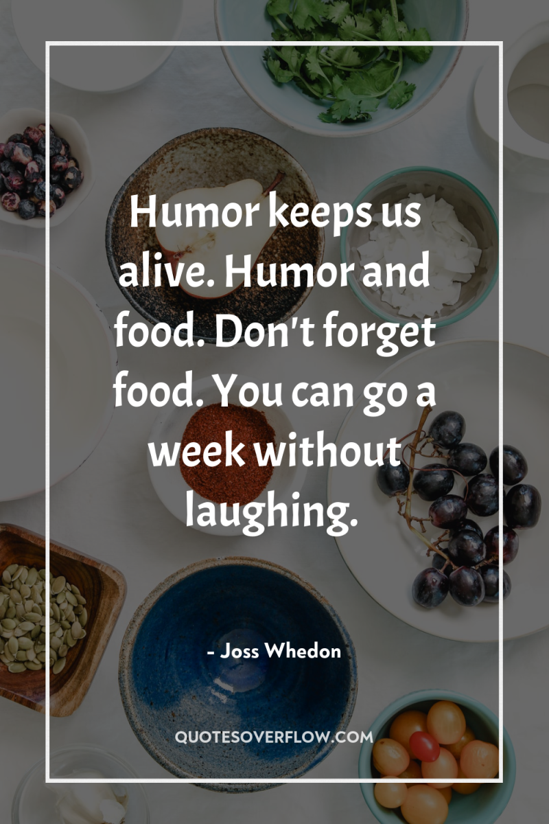Humor keeps us alive. Humor and food. Don't forget food....