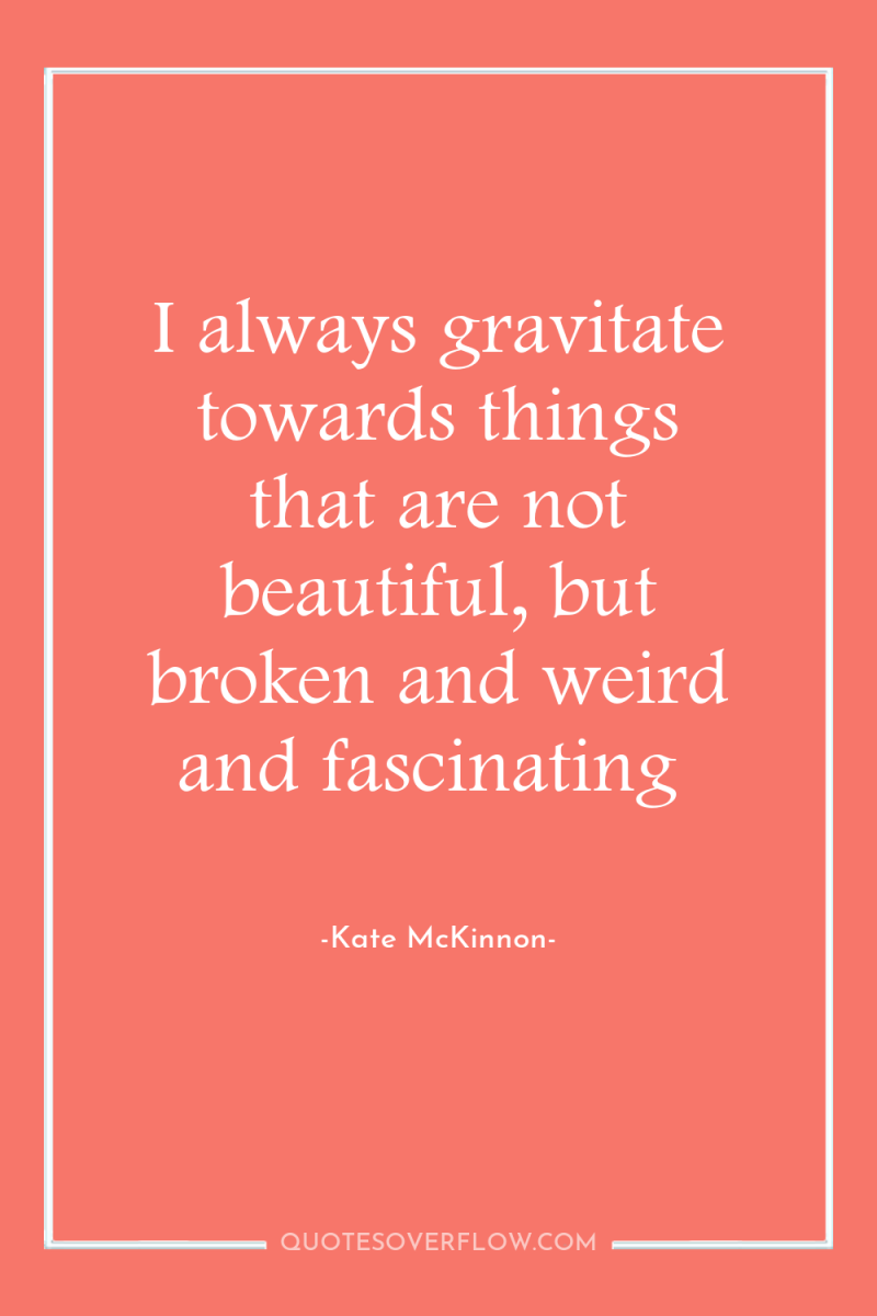 I always gravitate towards things that are not beautiful, but...