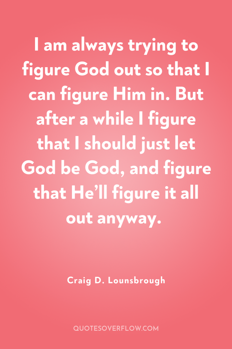 I am always trying to figure God out so that...