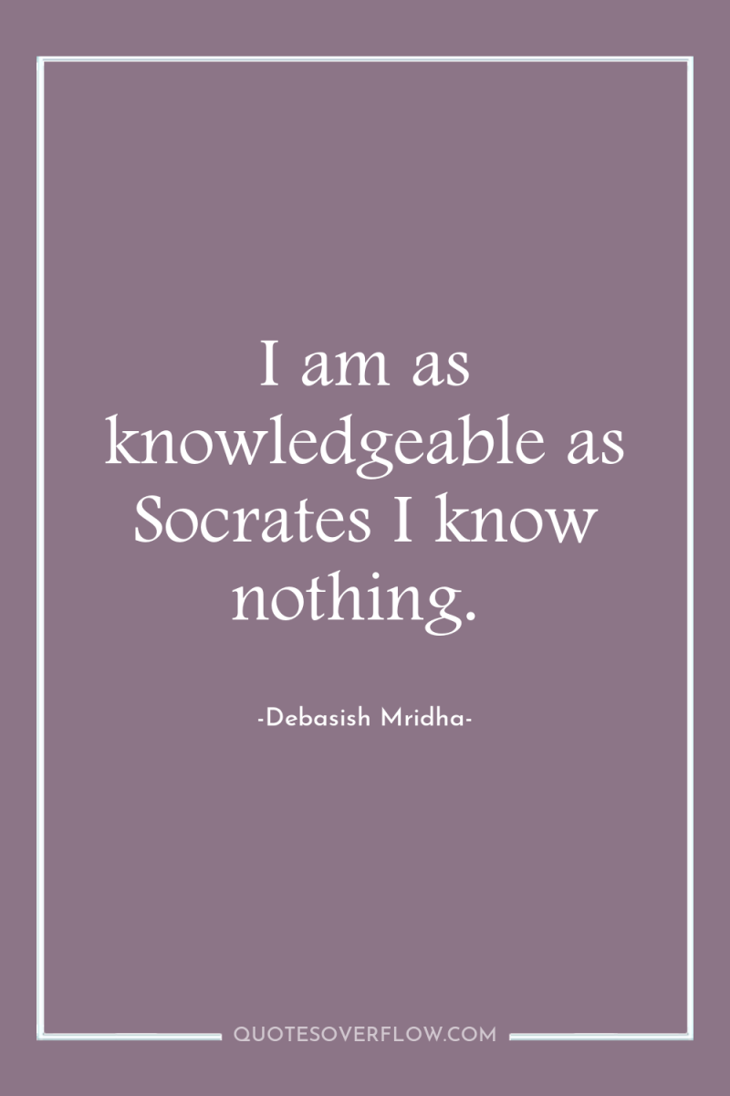 I am as knowledgeable as Socrates I know nothing. 