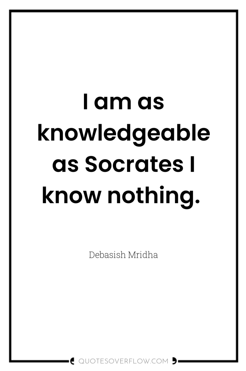 I am as knowledgeable as Socrates I know nothing. 