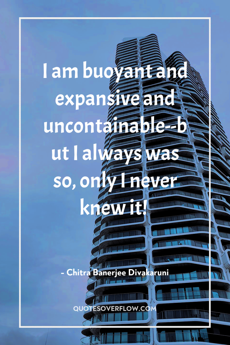 I am buoyant and expansive and uncontainable--but I always was...