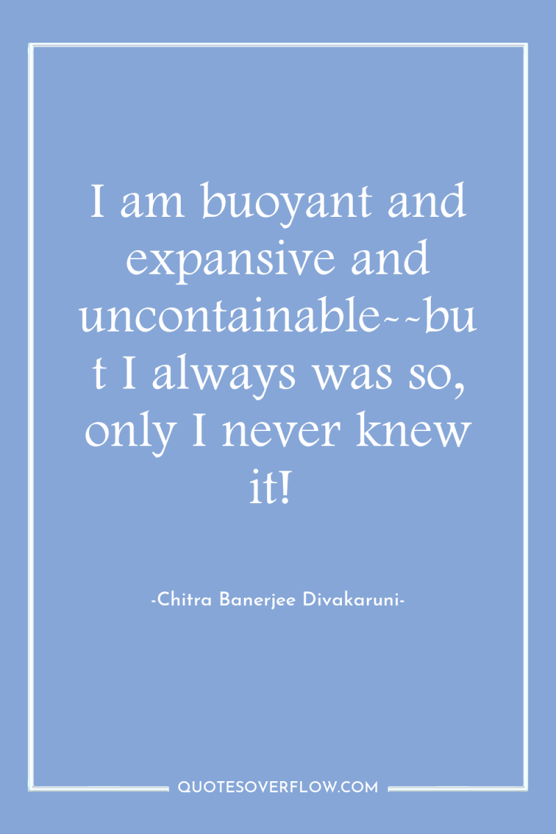 I am buoyant and expansive and uncontainable--but I always was...