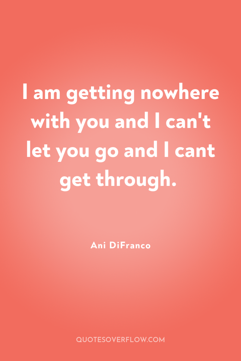 I am getting nowhere with you and I can't let...