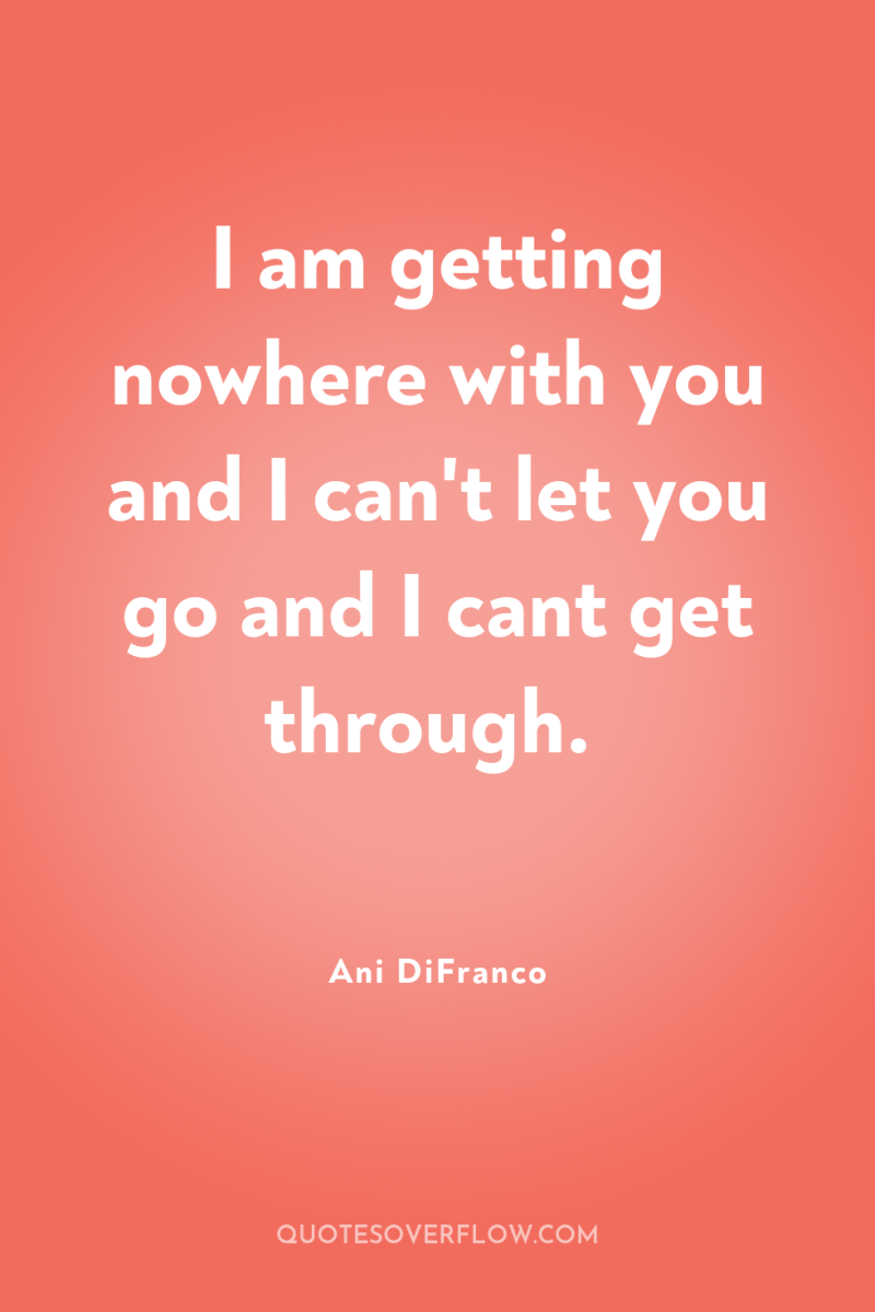 I am getting nowhere with you and I can't let...