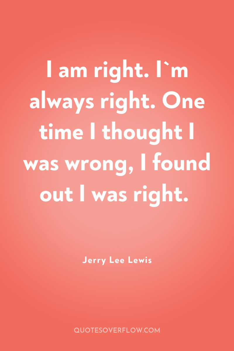 I am right. I`m always right. One time I thought...