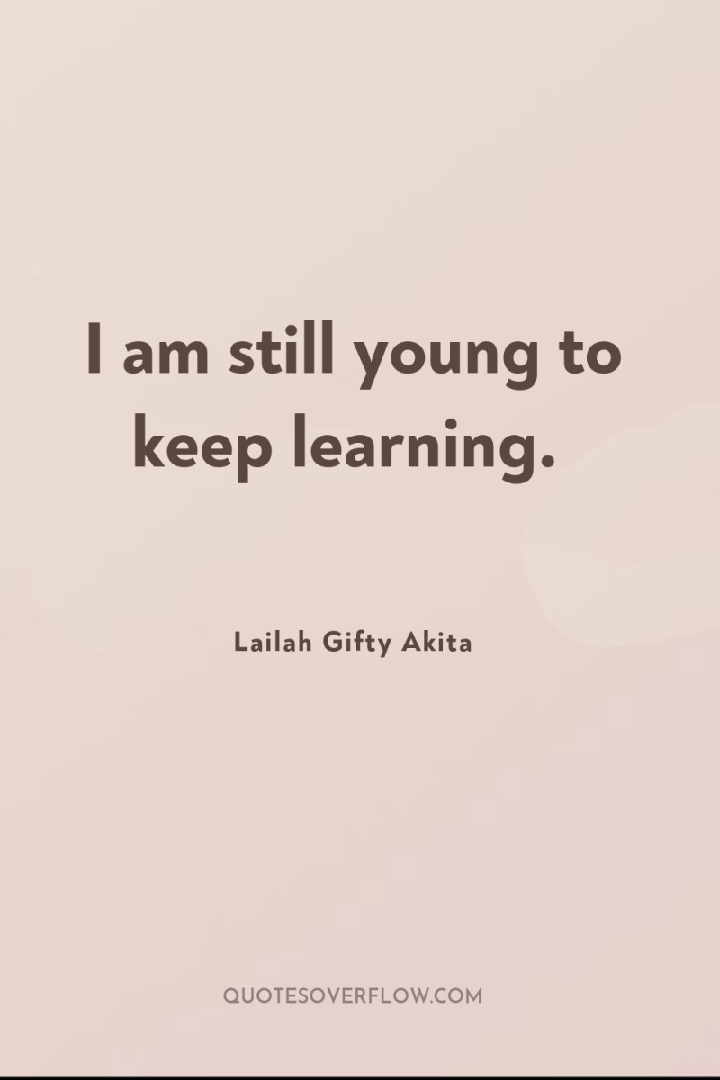 I am still young to keep learning. 