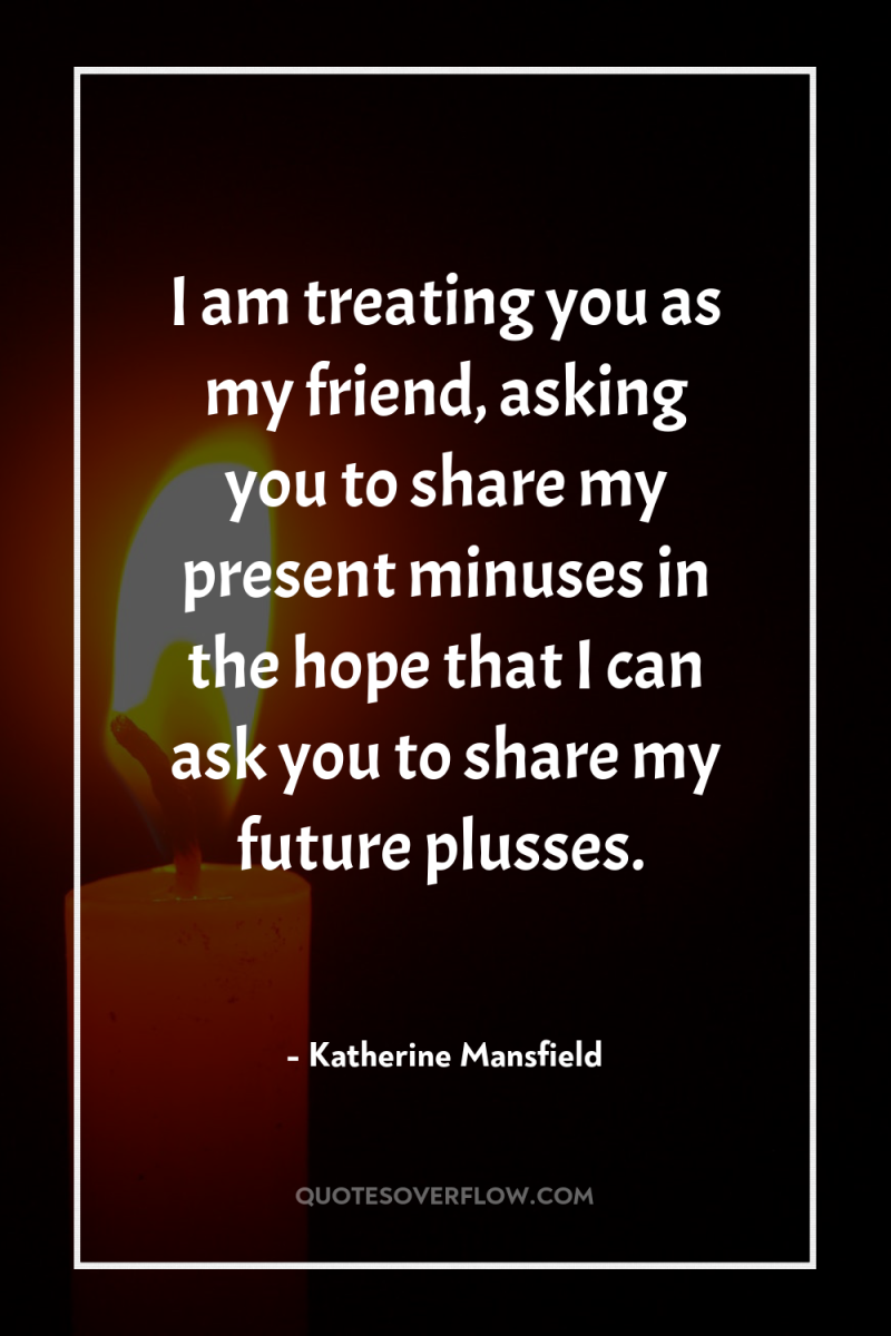 I am treating you as my friend, asking you to...