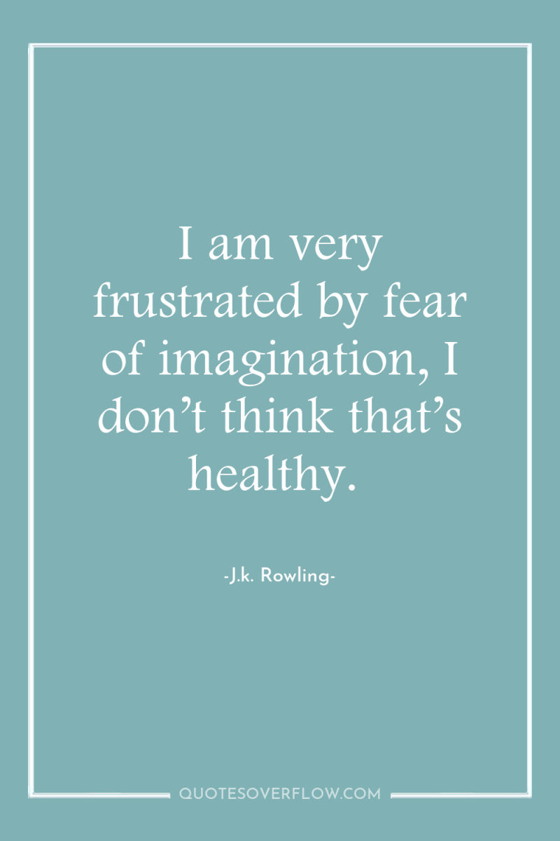 I am very frustrated by fear of imagination, I don’t...