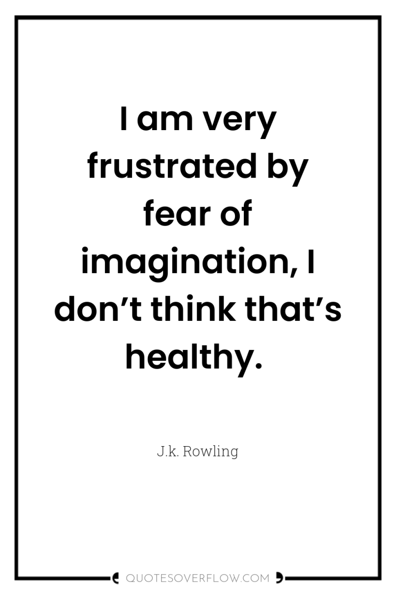 I am very frustrated by fear of imagination, I don’t...