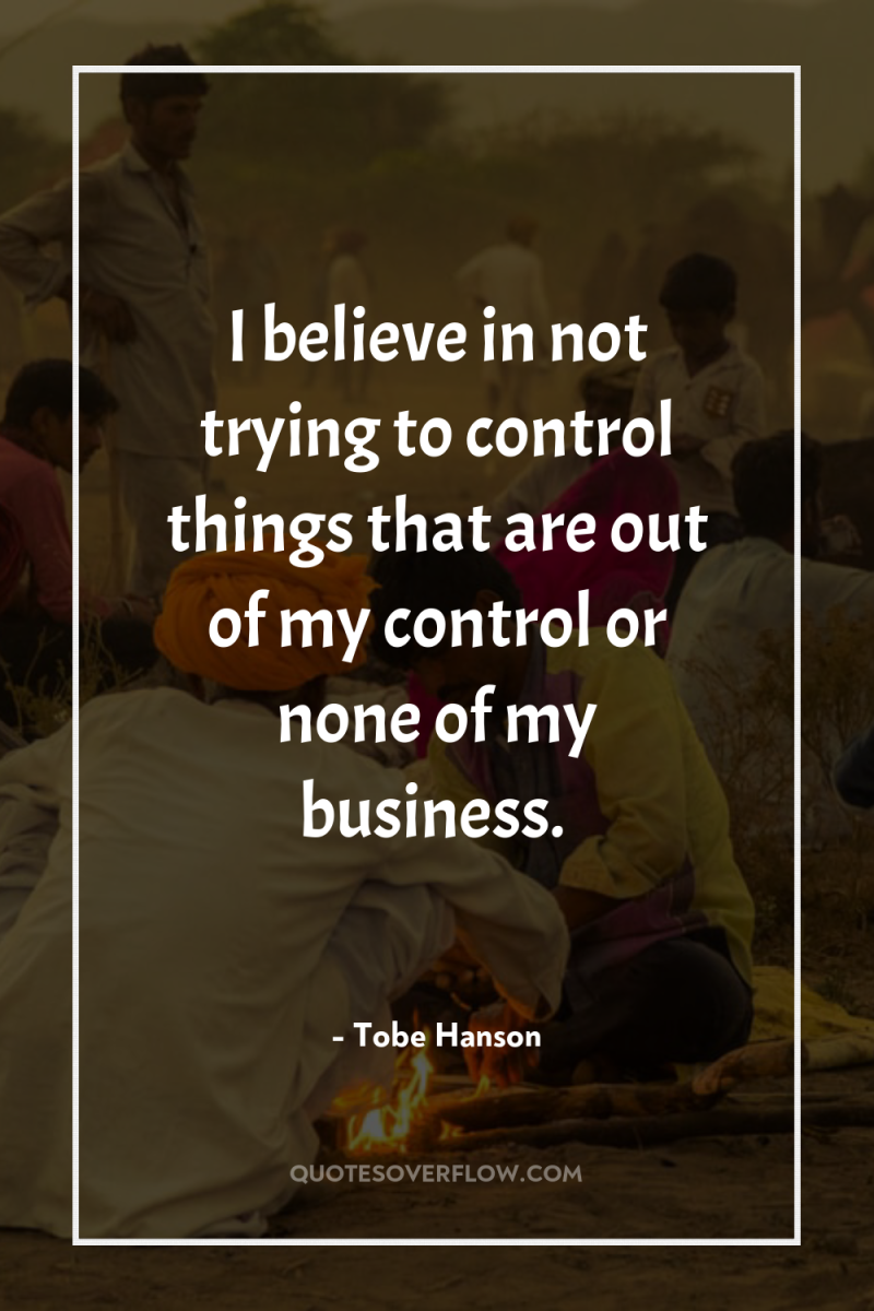 I believe in not trying to control things that are...