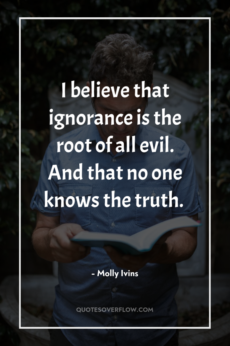 I believe that ignorance is the root of all evil....