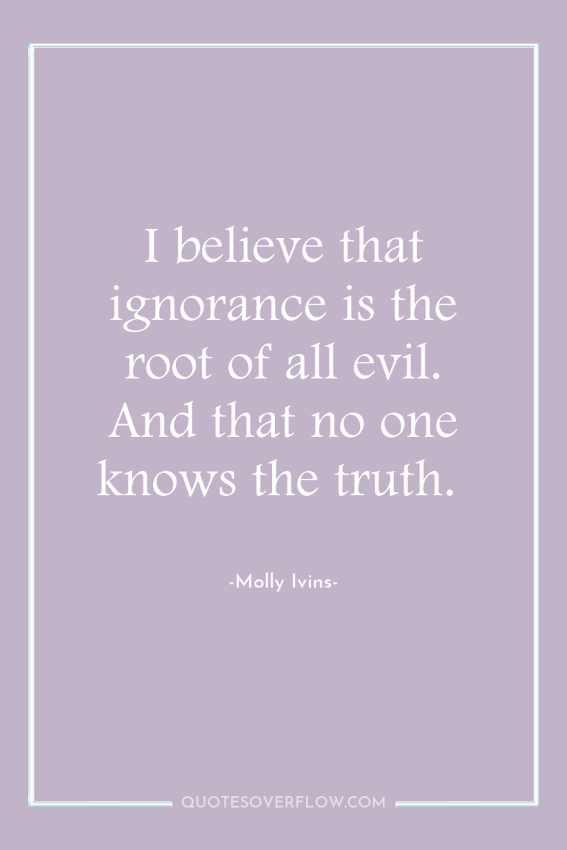 I believe that ignorance is the root of all evil....