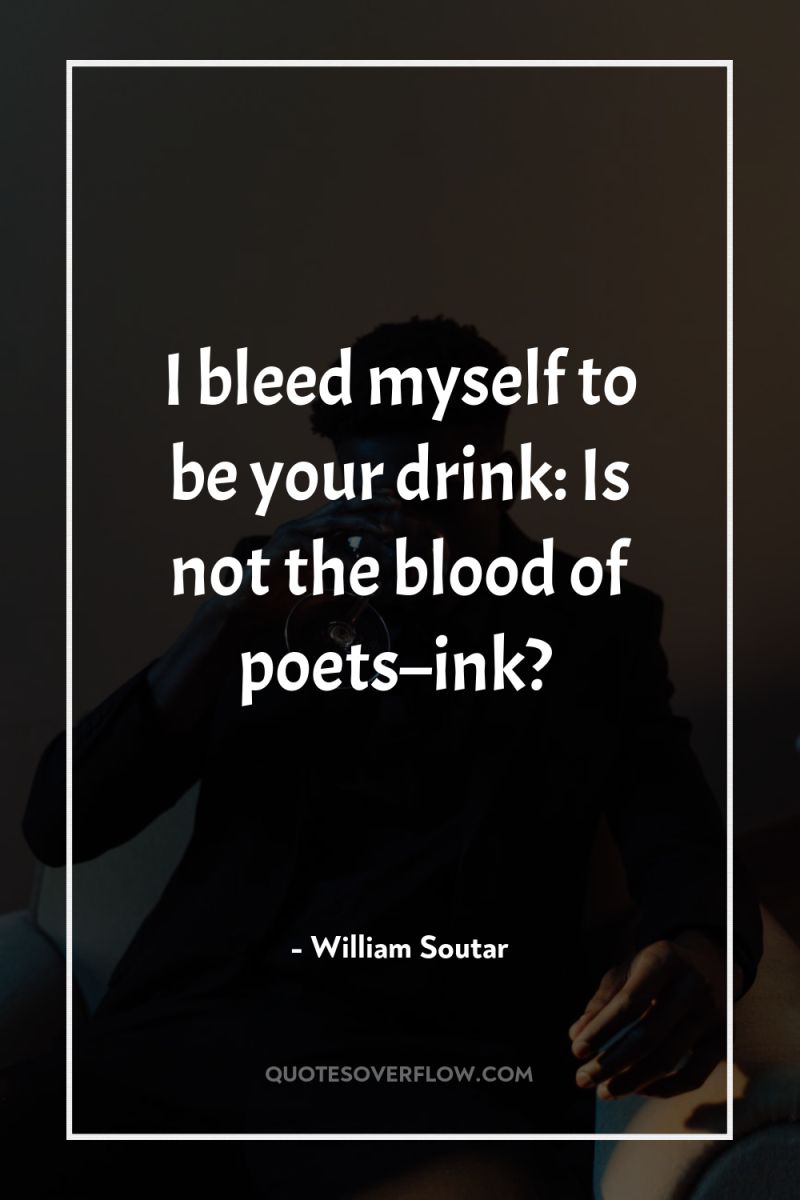 I bleed myself to be your drink: Is not the...