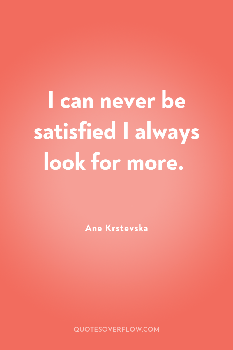 I can never be satisfied I always look for more. 