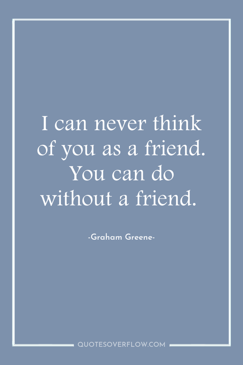 I can never think of you as a friend. You...