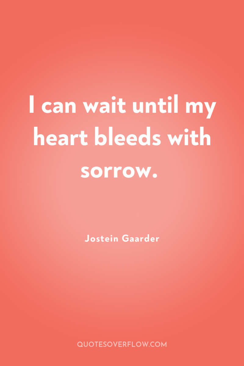 I can wait until my heart bleeds with sorrow. 