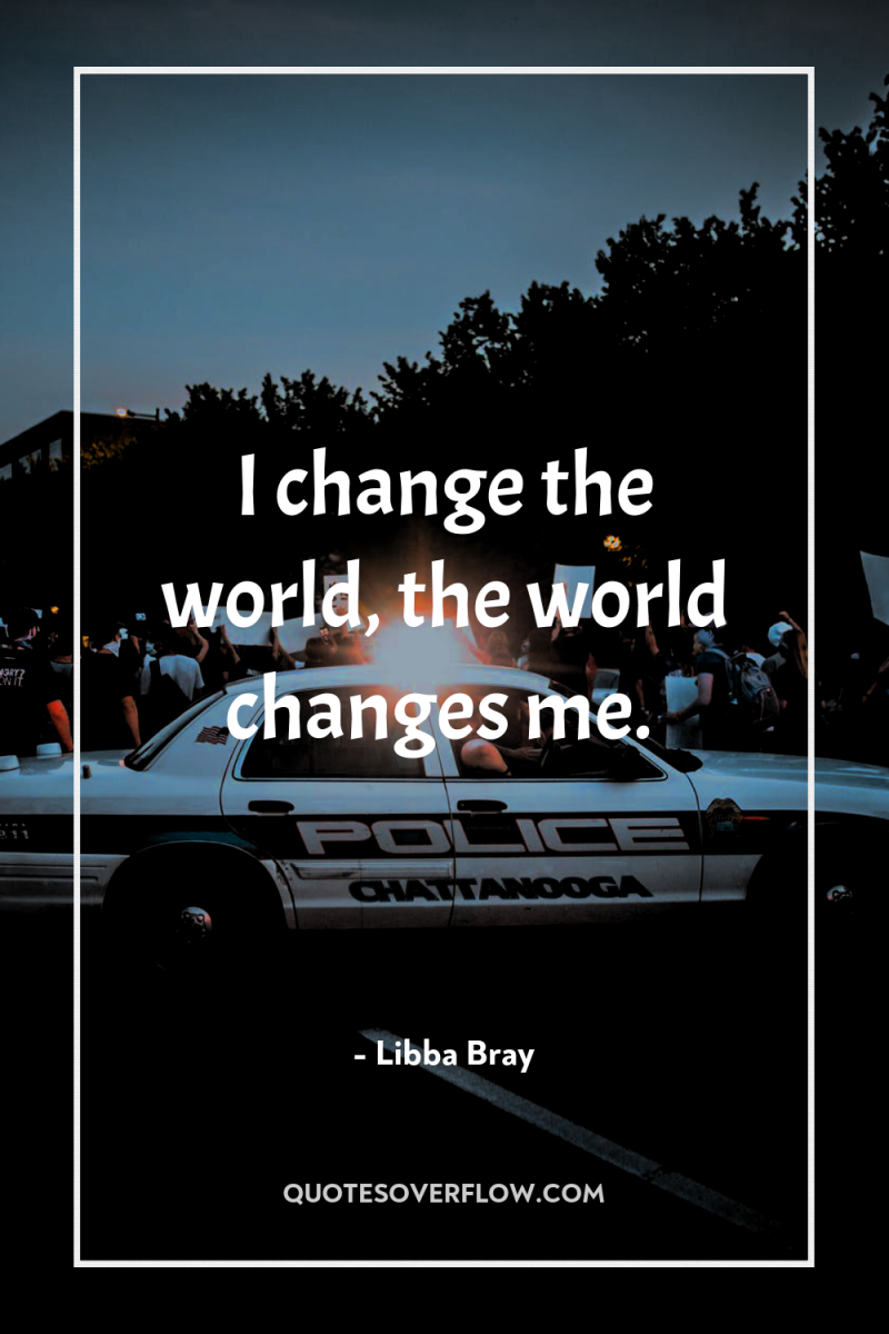 I change the world, the world changes me. 