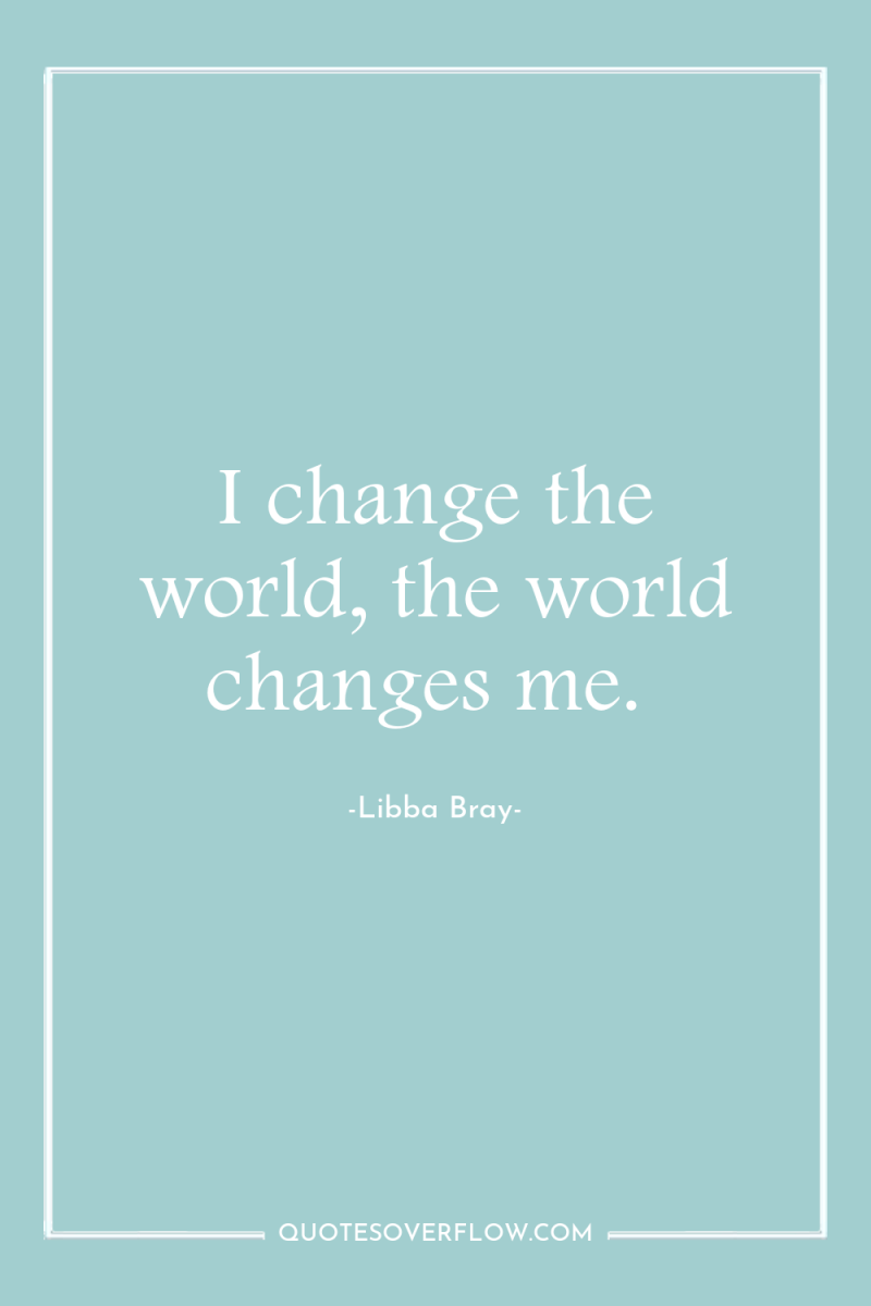 I change the world, the world changes me. 