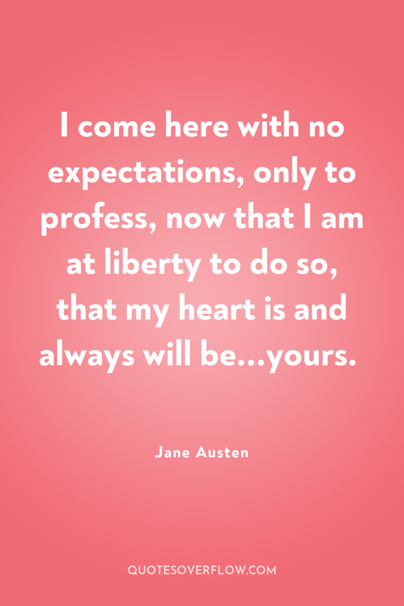 I come here with no expectations, only to profess, now...