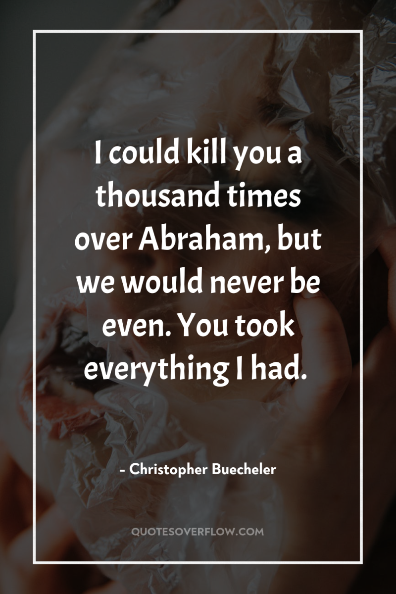 I could kill you a thousand times over Abraham, but...