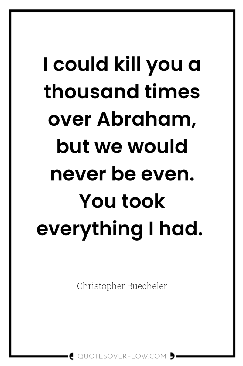 I could kill you a thousand times over Abraham, but...