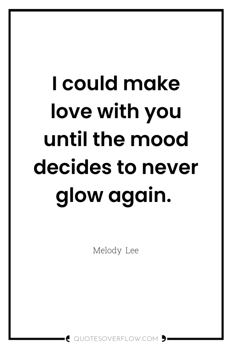I could make love with you until the mood decides...