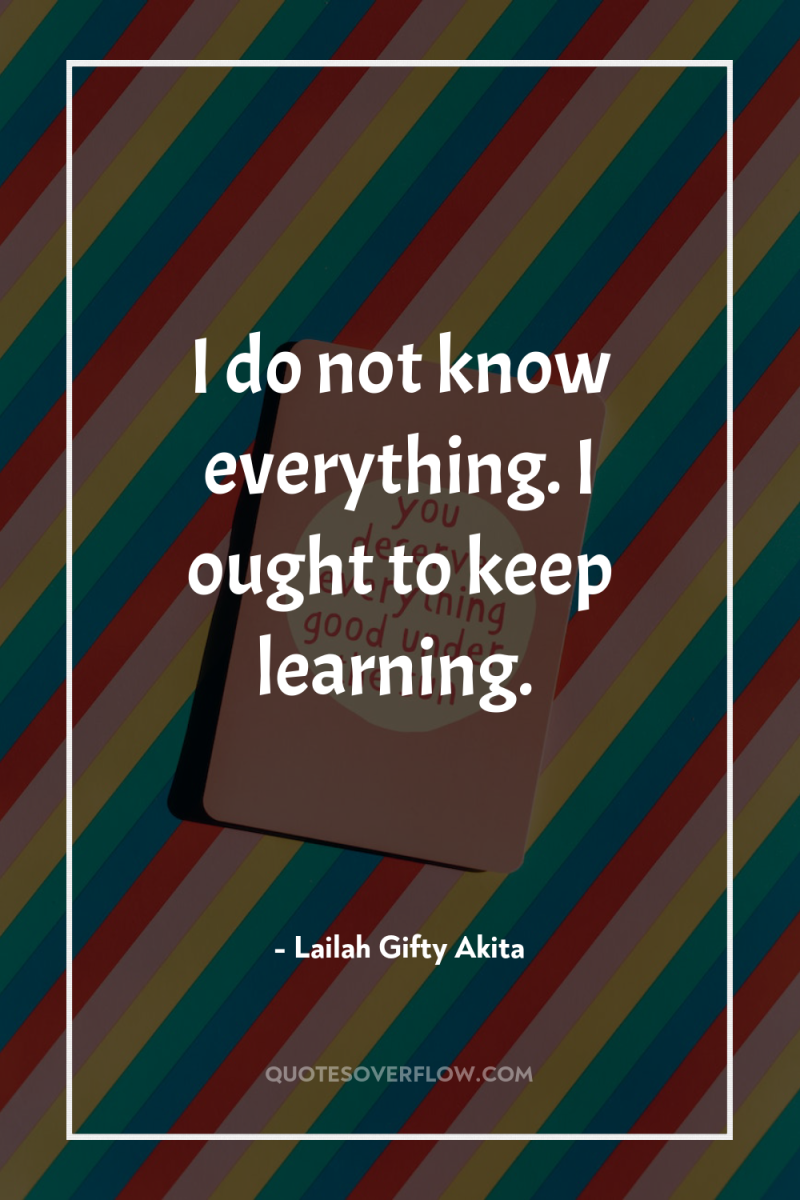 I do not know everything. I ought to keep learning. 