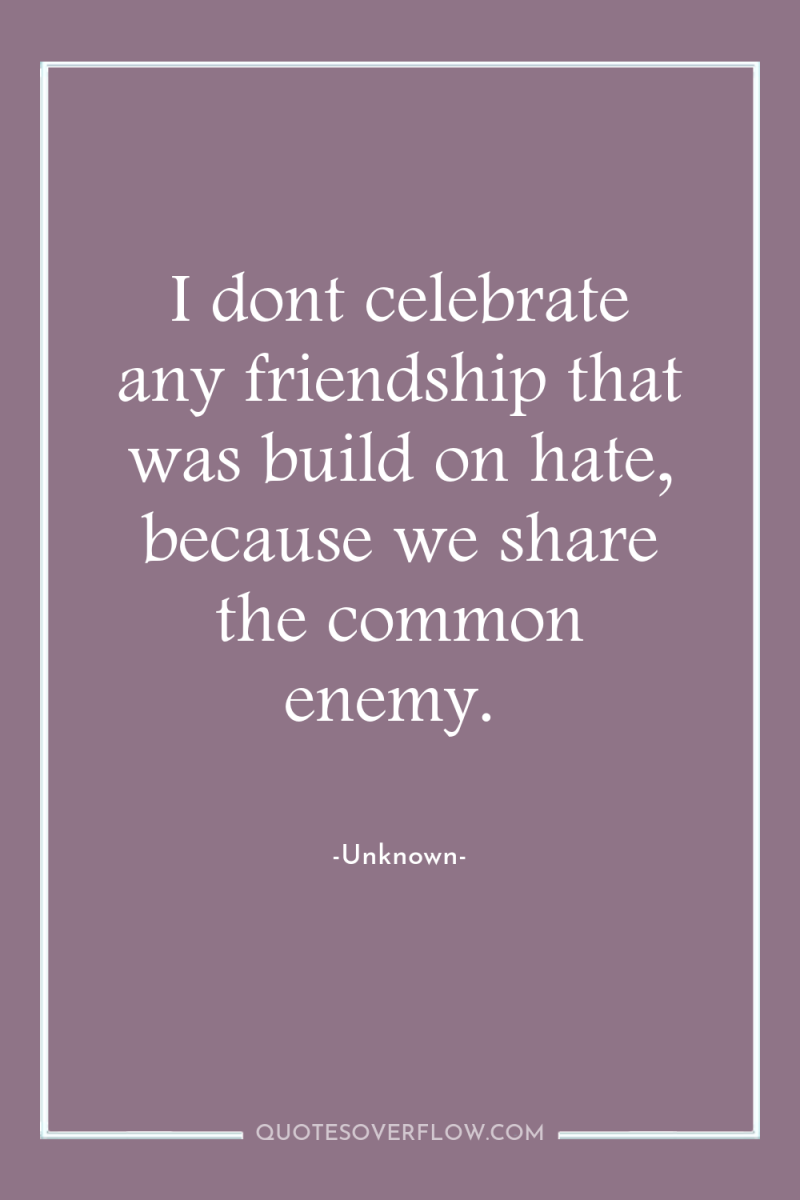 I dont celebrate any friendship that was build on hate,...