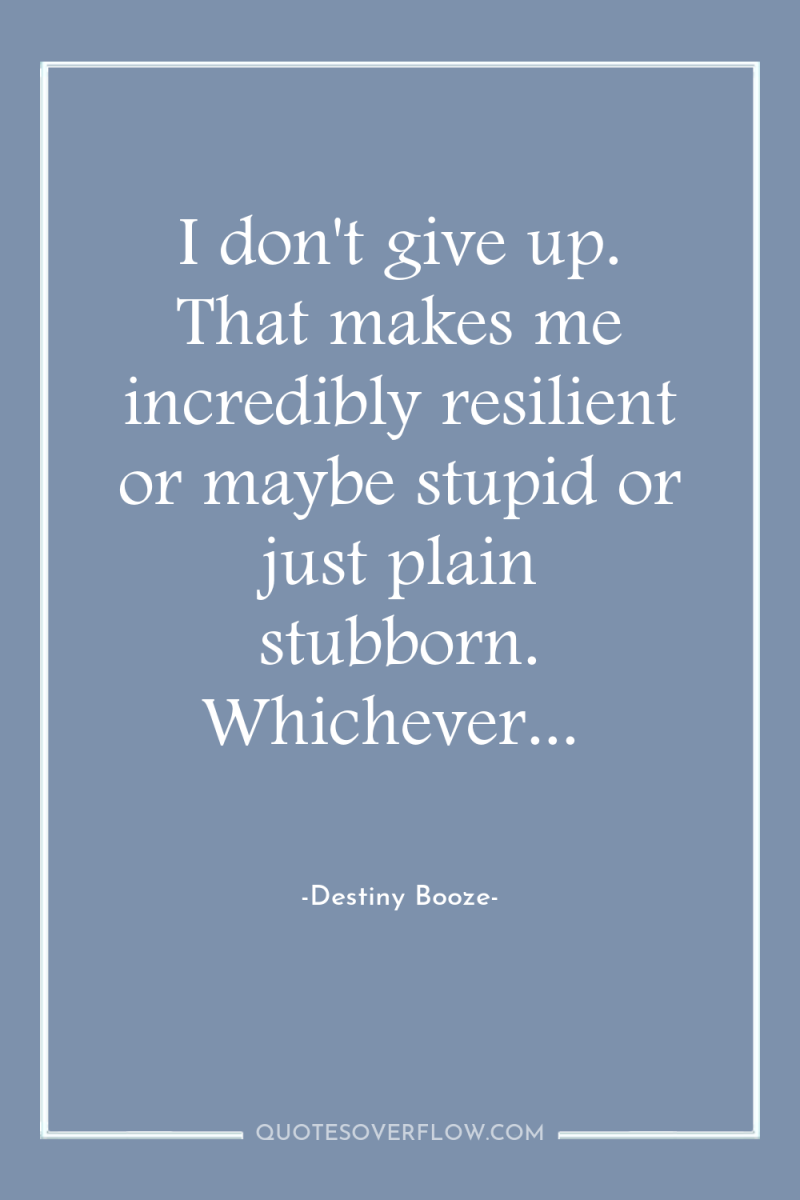 I don't give up. That makes me incredibly resilient or...