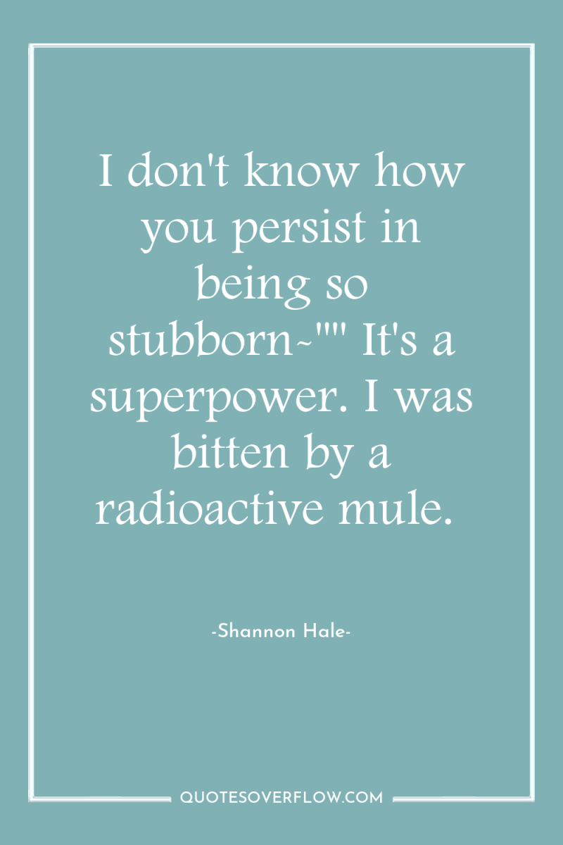 I don't know how you persist in being so stubborn-